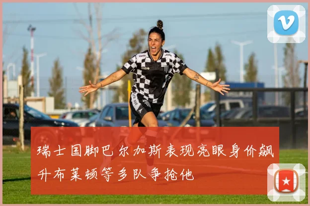 瑞士国脚巴尔加斯表现亮眼身价飙升布莱顿等多队争抢他