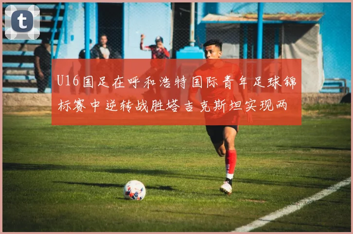 U16国足在呼和浩特国际青年足球锦标赛中逆转战胜塔吉克斯坦实现两连胜