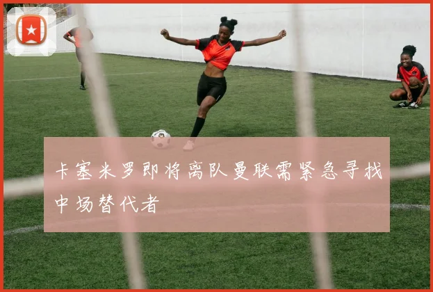 卡塞米罗即将离队曼联需紧急寻找中场替代者
