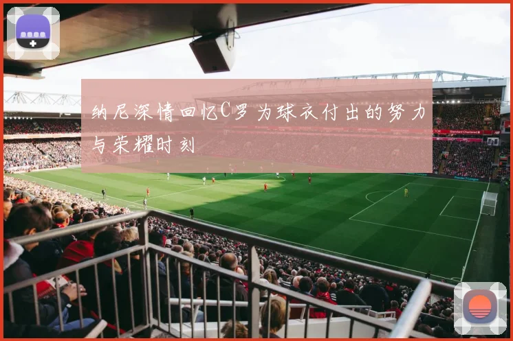 纳尼深情回忆C罗为球衣付出的努力与荣耀时刻