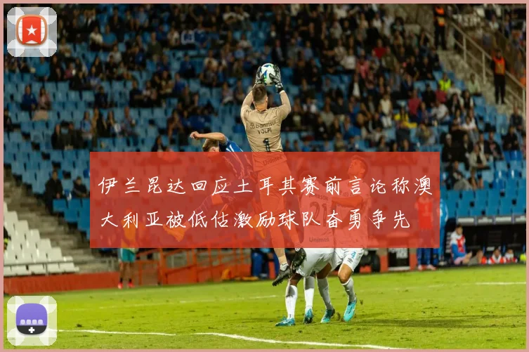 伊兰昆达回应土耳其赛前言论称澳大利亚被低估激励球队奋勇争先