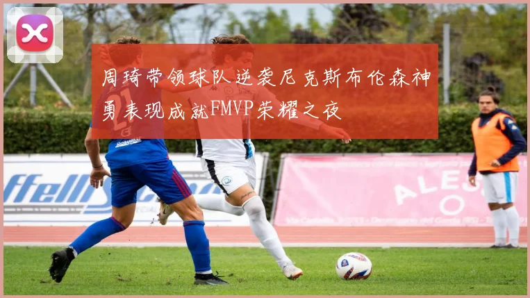周琦带领球队逆袭尼克斯布伦森神勇表现成就FMVP荣耀之夜