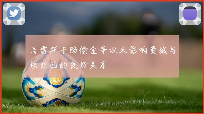 马雷斯卡赔偿金争议未影响曼城与切尔西的良好关系