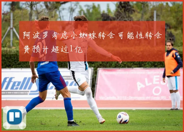 阿波罗考虑小蜘蛛转会可能性转会费预计超过1亿