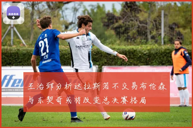 王治郅分析达拉斯若不交易布伦森与东契奇或将改变总决赛格局