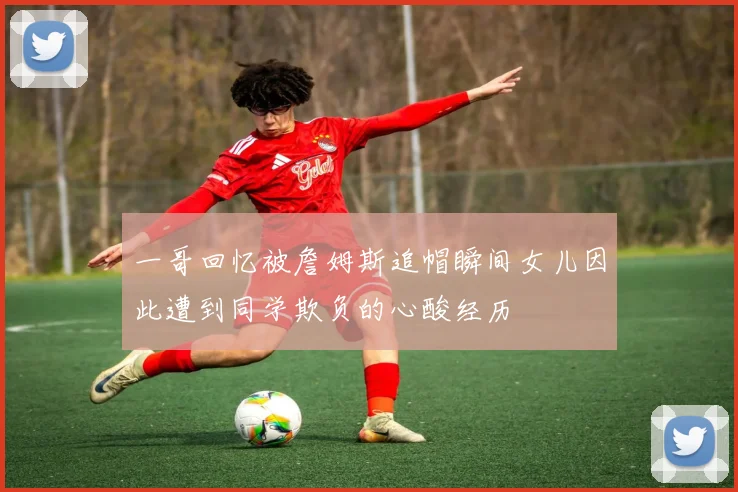 一哥回忆被詹姆斯追帽瞬间女儿因此遭到同学欺负的心酸经历