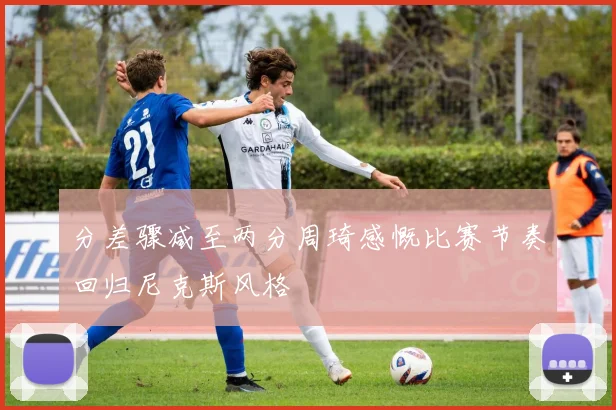 分差骤减至两分周琦感慨比赛节奏回归尼克斯风格