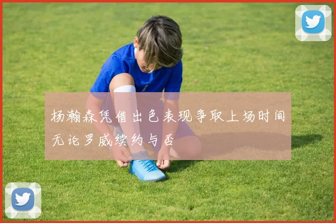 杨瀚森凭借出色表现争取上场时间无论罗威续约与否