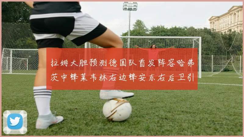 拉姆大胆预测德国队首发阵容哈弗茨中锋莱韦林右边锋安东右后卫引发热议