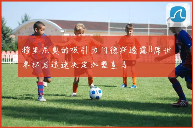 穆里尼奥的吸引力门德斯透露B席世界杯后迅速决定加盟皇马