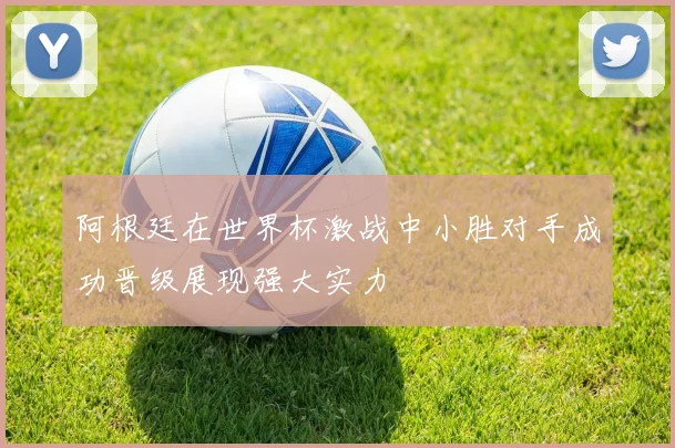 阿根廷在世界杯激战中小胜对手成功晋级展现强大实力