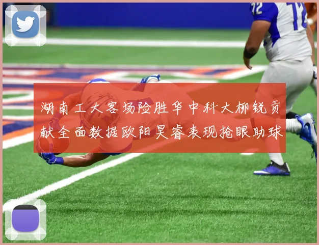 湖南工大客场险胜华中科大柳锐贡献全面数据欧阳昊睿表现抢眼助球队取胜