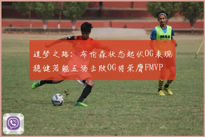 追梦之路：布伦森状态起伏OG表现稳健若能五场击败OG将荣膺FMVP
