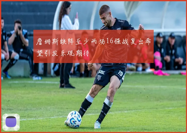詹姆斯缺阵至少两场16强战复出希望引发乐观期待