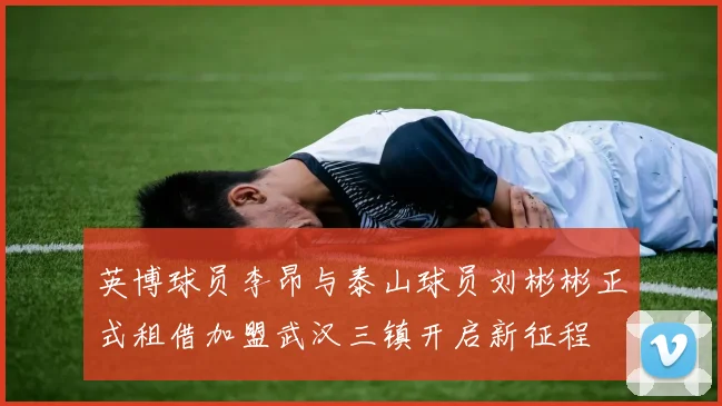 英博球员李昂与泰山球员刘彬彬正式租借加盟武汉三镇开启新征程