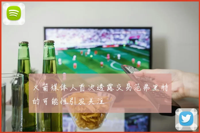 火箭媒体人首次透露交易范弗里特的可能性引发关注