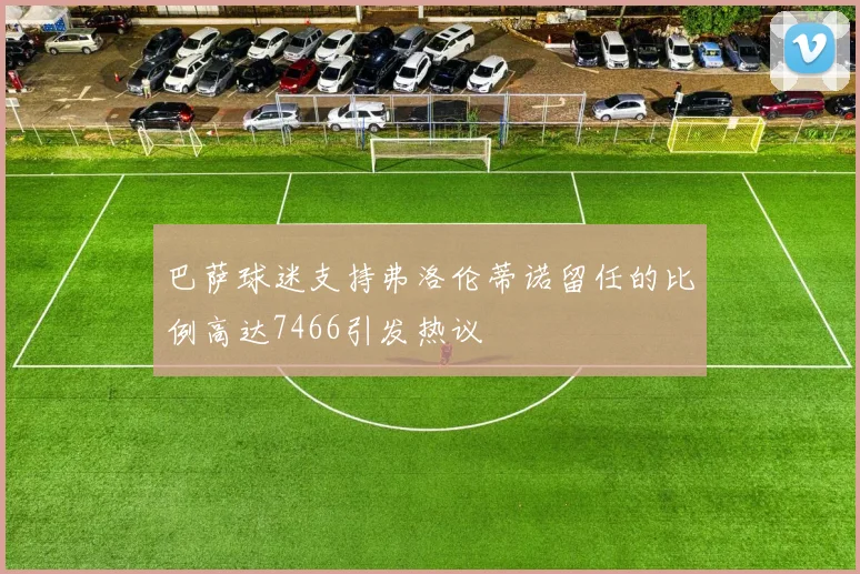 巴萨球迷支持弗洛伦蒂诺留任的比例高达7466引发热议