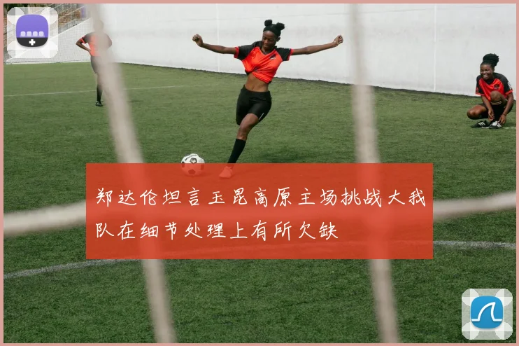 郑达伦坦言玉昆高原主场挑战大我队在细节处理上有所欠缺