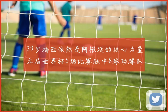39岁梅西依然是阿根廷的核心力量本届世界杯5场比赛独中8球助球队狂轰14球