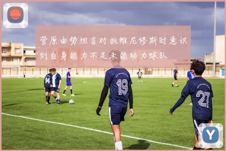菅原由势坦言对抗维尼修斯时意识到自身能力不足未能助力球队