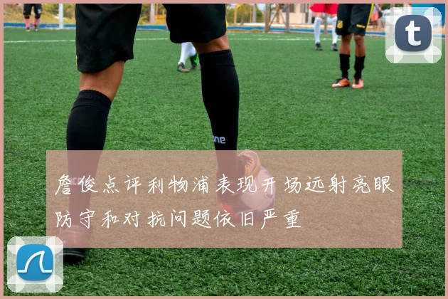 詹俊点评利物浦表现开场远射亮眼防守和对抗问题依旧严重