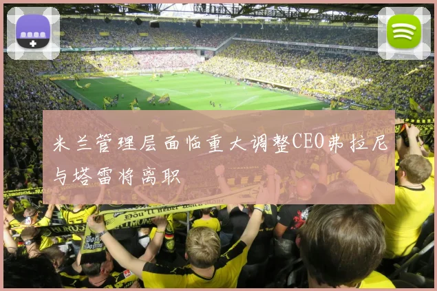 米兰管理层面临重大调整CEO弗拉尼与塔雷将离职